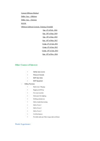 Current Offshore Medical
Driller Cap. – Offshore
Driller Cap. – Onshore
M.E.M.
Offshore Lifeboat Coxwain Training (Twinfall)
Exp: 6th of Feb. 2016
Exp: 30th of Sep. 2018
Exp: 30st of Sep. 2018
Exp: 18th of Mar. 2017
Comp: 6th of Apr. 2011
Comp: 8th of Jun. 2012
Comp: 18th of Jan. 2013
Exp: 19th of Nov. 2016
Other Courses of Interest:
• Safety reps course
• Pressure Vessels
• BOP Dow ntime
• BOP Equipment
- Drilling Practices
• Banks man / Slinging
• Rigging andlifting
• Fire team member
• Helicopter fire fighting
• Drillingcalculations
• Safety leadership training
• Safety Focus 1
• Safety Focus 2
• Safety Focus 3
• Confinedspaces
• Portable radiouser/ Short range radiocertificate
Work Experience:
 