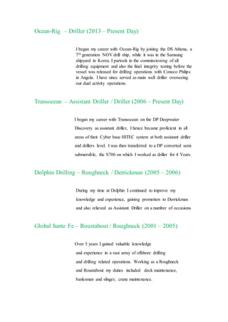 Ocean-Rig – Driller (2013 – Present Day)
I began my career with Ocean-Rig by joining the DS Athena, a
7th generation NOV drill ship, while it was in the Samsung
shipyard in Korea. I partook in the commissioning of all
drilling equipment and also the final integrity testing before the
vessel was released for drilling operations with Conoco Philips
in Angola. I have since served as main well driller overseeing
our dual activity operations.
Transocean – Assistant Driller / Driller (2006 – Present Day)
I began my career with Transocean on the DP Deepwater
Discovery as assistant driller, I hence became proficient in all
areas of their Cyber base HITEC system at both assistant driller
and drillers level. I was then transferred to a DP converted semi
submersible, the S706 on which I worked as driller for 4 Years.
Dolphin Drilling – Roughneck / Derrickman (2005 – 2006)
During my time at Dolphin I continued to improve my
knowledge and experience, gaining promotion to Derrickman
and also relieved as Assistant Driller on a number of occasions.
Global Sante Fe – Roustabout / Roughneck (2001 – 2005)
Over 5 years I gained valuable knowledge
and experience in a vast array of offshore drilling
and drilling related operations. Working as a Roughneck
and Roustabout my duties included deck maintenance,
banksman and slinger, crane maintenance.
 