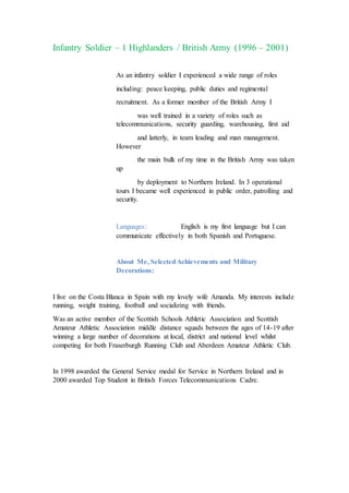 Infantry Soldier – 1 Highlanders / British Army (1996 – 2001)
As an infantry soldier I experienced a wide range of roles
including: peace keeping, public duties and regimental
recruitment. As a former member of the British Army I
was well trained in a variety of roles such as
telecommunications, security guarding, warehousing, first aid
and latterly, in team leading and man management.
However
the main bulk of my time in the British Army was taken
up
by deployment to Northern Ireland. In 3 operational
tours I became well experienced in public order, patrolling and
security.
Languages: English is my first language but I can
communicate effectively in both Spanish and Portuguese.
About Me, SelectedAchievements and Military
Decorations:
I live on the Costa Blanca in Spain with my lovely wife Amanda. My interests include
running, weight training, football and socializing with friends.
Was an active member of the Scottish Schools Athletic Association and Scottish
Amateur Athletic Association middle distance squads between the ages of 14-19 after
winning a large number of decorations at local, district and national level whilst
competing for both Fraserburgh Running Club and Aberdeen Amateur Athletic Club.
In 1998 awarded the General Service medal for Service in Northern Ireland and in
2000 awarded Top Student in British Forces Telecommunications Cadre.
 