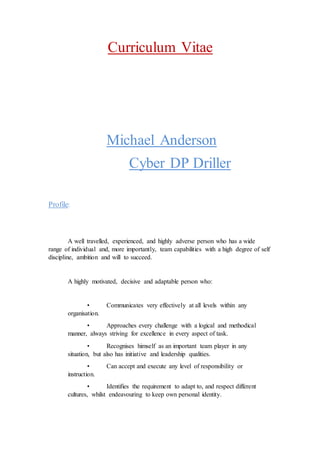 Curriculum Vitae
Michael Anderson
Cyber DP Driller
Profile:
A well travelled, experienced, and highly adverse person who has a wide
range of individual and, more importantly, team capabilities with a high degree of self
discipline, ambition and will to succeed.
A highly motivated, decisive and adaptable person who:
• Communicates very effectively at all levels within any
organisation.
• Approaches every challenge with a logical and methodical
manner, always striving for excellence in every aspect of task.
• Recognises himself as an important team player in any
situation, but also has initiative and leadership qualities.
• Can accept and execute any level of responsibility or
instruction.
• Identifies the requirement to adapt to, and respect different
cultures, whilst endeavouring to keep own personal identity.
 