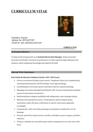 CURRICULUM VITAE
Vadodara, Gujarat
Mobile No: 09726297287
Email-id : pal_ankita@ymail.com
ANKITA PAL
Professional Objective:
To attain professional growth as an Assistant Reservation Manager being resourceful,
innovative and flexible. Consistent in performance to achieve goals through enthusiasm and
initiative, which complement knowledge and expertise the field.
Relevant Work Experiences:
Four Points by Sheraton Vadodara (October 2015- Till Present)
• Process reservations through various means:- Telephones, House use, Complimentary,
interdepartmental queries, All FIT bookings, Travel agent bookings.
• Coordinating the reservation queries with Sales Team for corporate bookings.
• Managing reservations through Brand Website, OTA In-house channelization, & global
means of reservations in Starwood’s.
• Maintaining Room category availability with selling status, rates, packages & plans.
• Maintains the Hotel policies such as : Credit policies ,Advance deposit policy,
cancelations policy, No-show’s, Retentions to code for reservations applicable
accordingly .
• Communicates with front desk pertaining to cancelations, modifications for all
bookings.
• Promotes goodwill by beings courteous, friendly, and helpful to guests, mangers, and fellow
employees.
• Willing to undertake any reasonable request made by management in any other areas of the
house.
 