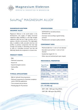 SoluMag™
MAGNESIUM ALLOY
DATASHEET•SoluMag™†
MAGNESIUM ELEKTRON	
SOLUMAG™
ALLOY
Magnesium Elektron is the world leader in the
development and supply of highly functional
magnesium alloys. SoluMag is a new high strength
magnesium alloy that has a high corrosion rate in
aqueous chloride environments. This lightweight
alloy is available as balls, extruded rods, bars and
profiles to produce components that have high
strength and ductility in demanding environments
as well as a controlled corrosion rate that will
effectively dissolve the component in a known time.
PRODUCT FORMS
•	Balls
•	 Machined components
•	 Round rod
•	 Square/rectangular sections
•	 Solid profiles
•	Tube
TYPICAL APPLICATIONS
•	 Balls for hydraulic fracturing systems
•	 Machined components for downhole completion
	 tools in Oil & Gas applications
•	 Time activated sub-sea devices
•	 Flooding plugs for IP protection
SPECIFICATIONS
•	 ASTM B107 for extruded products,
	 dimensions only
•	 Corrosion rate according to agreed testing
	protocol
•	 Manufactured to aerospace quality standards
COMPONENT SIZES
•	 Machined balls from 1
/2 inch to 5 inch diameter
•	 Extruded round rod from 1
/2 inch to 5 inch
	diameter
•	 Standard bar length 3 ft /1m
•	 Other sizes and machined parts upon request
MECHANICAL PROPERTIES
CORROSION PROPERTIES 	
(1% -15% KCL aq)
•	 200˚F: 1300 - 1500 mg/cm2
/day (MCD)
•	 100˚F: 200 - 400 mg/cm2
/day (MCD)
Diameter
Up to 1˝ 1˝ - 3˝ >3˝
Tensile Yield
Strength (ksi/MPa) 35/240 31/210 29/200
Ultimate Tensile
Strength (ksi/MPa) 49/340 46/315 45/310
Elongation (%) 20 19 19
CYS 32.5 Ksi / 224 MPa
TypicalTensile
Properties:
 