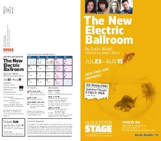 The New
Electric
Ballroom
By Enda Walsh
Directed by Robert Walsh
JUL23–AUG15
TICKETS $28
BOX OFFICE: 978.281.4433
gloucesterstage.com
267 East Main Street, Gloucester, MA
Look Inside! 
NANCY E. CARROLL*
ADRIANNE
KRSTANSKY*
DERRY
WOODHOUSE*MARYA LOWRY*
The New
Electric
Ballroom
By Enda Walsh
Directed by Robert Walsh
Jul23–Aug15
STARRING
Nancy E. Carroll*
Adrianne Krstansky*
Marya Lowry*
Derry Woodhouse*
Cast pictured on front, left to right
SCENIC DESIGNER
Jenna McFarland Lord
COSTUME DESIGNER
Miranda Giurleo
LIGHTING DESIGNER Russ Swift
SOUND DESIGNER Arshan Gailus
APPROXIMATE RUNNING TIME
90 minutes, no intermission
Some strong language and adult
situations
Tickets $28
Age25&Under: Tickets $1
Day of show only / Cash only /
No reservations / Limited availability
Group Sales
Call the Box Office: 978.281.4433
KEY DATES
JUL 24— Post-show
* Opening Night Party—
Meet the cast and crew!
AUG 1 —2 PM
]¢ Pay What You Wish
TALK BACKS— Post-show
Tb Following the Sunday
JUL 26/AUG 2 / AUG 9
matinees
Enhance your enjoyment of
Mainstage productions with
Free NeverDark events:
NEVERDARK
JUL20— 7:30 PM
FILM: In Bruges
Location: Cape Ann Community Cinema
JUL28—7:30 PM
READING: The Beauty Queen of
Leenane by Martin McDonagh
Location: Gloucester Stage
An aging, manipulative mother interferes in
her daughter’s only chance at romance.
AUG11 —7:30 PM
READING: The Birthday Party
by Harold Pinter
Location: Gloucester Stage
A resident’s birthday celebration at an English
boarding house turns into a nightmare.
About the Playwright
Enda Walsh is an award-winning Irish playwright whose work has been
translated into over 20 languages and has been performed internationally
since 1998. Written in 2005, The New Electric Ballroom has received the
Edinburgh Festival Fringe First Award, the Irish Times Best New Play Award,
and the Obie Award. Walsh won the Tony Award for writing the book for
the musical Once, which had hit runs on Broadway and London’s West End.
267EastMainStreet
GloucesterMA01930
JonWojciechowski,ExecutiveManagingDirector
RobertWalsh,InterimArtisticDirector
WED THU FRI SAT SUN
23 JUL
7:30 PM
Preview
24
7:30 PM *
Opening Night
25
2 PM
7:30 PM
26
2 PM
Tb
29
7:30 PM
30
7:30 PM
31
7:30 PM
1 AUG
]¢ 2 PM
7:30 PM
2
2 PM
Tb
5
7:30 PM
6
7:30 PM
7
7:30 PM
8
2 PM
7:30 PM
9
2 PM
Tb
12
7:30 PM
13
7:30 PM
14
7:30 PM
15
2 PM
7:30 PM
* Member of
NONPROFITORG
USPOSTAGE
PAID
PORTLAND,ME
PERMIT#284
Gloucester Daily Times 2015 Media Sponsor
NEW ENGLAND PREMIERE
Summer Theater
Critic’s Pick—Don Aucoin
 