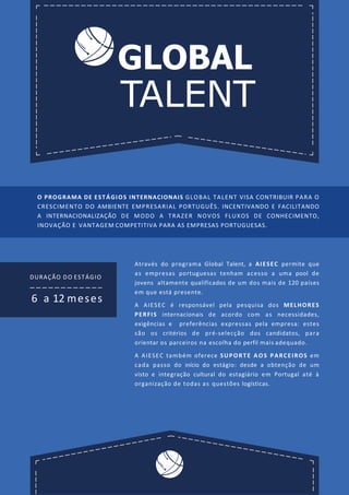 GLOBAL
TALENT
DURAÇÃO DO ESTÁGIO
6 a 12 meses
Através do programa Global Talent, a AIESEC permite que
as empresas portuguesas tenham acesso a uma pool de
jovens altamente qualificados de um dos mais de 120 países
em que está presente.
A AIESEC é responsável pela pesquisa dos MELHORES
PERFIS internacionais de acordo com as necessidades,
exigências e preferências expressas pela empresa: estes
são os critérios de pré-selecção dos candidatos, para
orientar os parceiros na escolha do perfil mais adequado.
A AIESEC também oferece SUPORTE AOS PARCEIROS em
cada passo do início do estágio: desde a obtenção de um
visto e integração cultural do estagiário em Portugal até à
organização de todas as questões logísticas.
O PROGRAMA DE ESTÁGIOS INTERNACIONAIS GLOBAL TALENT VISA CONTRIBUIR PARA O
CRESCIMENTO DO AMBIENTE EMPRESARIAL PORTUGUÊS. INCENTIVANDO E FACILITANDO
A INTERNACIONALIZAÇÃO DE MODO A TRAZER NOVOS FLUXOS DE CONHECIMENTO,
INOVAÇÃO E VANTAGEM COMPETITIVA PARA AS EMPRESAS PORTUGUESAS.
 