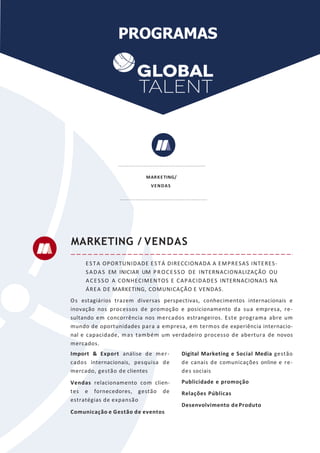 PROGRAMAS
ESTA OPORTUNIDADE ESTÁ DIRECCIONADA A EMPRESAS INTERES-
SADAS EM INICIAR UM PROCESSO DE INTERNACIONALIZAÇÃO OU
ACESSO A CONHECIMENTOS E CAPACIDADES INTERNACIONAIS NA
ÁREA DE MARKETING, COMUNICAÇÃO E VENDAS.
Os estagiários trazem diversas perspectivas, conhecimentos internacionais e
inovação nos processos de promoção e posicionamento da sua empresa, re-
sultando em concorrência nos mercados estrangeiros. Este programa abre um
mundo de oportunidades para a empresa, em termos de experiência internacio-
nal e capacidade, mas também um verdadeiro processo de abertura de novos
mercados.
MARKETING / VENDAS
Import & Export análise de mer-
cados internacionais, pesquisa de
mercado, gestão de clientes
Vendas relacionamento com clien-
tes e fornecedores, gestão de
estratégias de expansão
Comunicação e Gestão de eventos
Digital Marketing e Social Media gestão
de canais de comunicações online e re-
des sociais
Publicidade e promoção
Relações Públicas
Desenvolvimento deProduto
MARKETING/
VENDAS
 