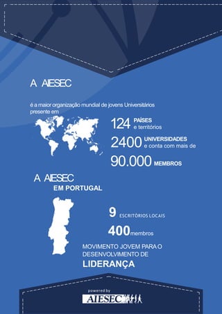 powered by
A AIESEC
é a maior organização mundial de jovens Universitários
presente em
PAÍSES
e territórios124
UNIVERSIDADES
e conta com mais de2400
90.000
A AIESEC
EM PORTUGAL
9 ESCRITÓRIOS LOCAIS
400membros
MOVIMENTO JOVEM PARAO
DESENVOLVIMENTO DE
LIDERANÇA
MEMBROS
 