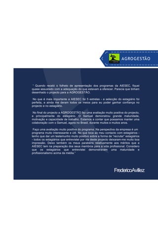 “ Quando recebi o folheto de apresentação dos programas da AIESEC, fiquei
quase assustado com a adequação do que estavam a oferecer. Parecia que tinham
desenhado o projecto para a AGROGESTÃO.
No que é mais importante a AIESEC foi 5 estrelas - a selecção do estagiário foi
perfeita, e ainda me deram todos os meios para eu poder ganhar confiança no
projecto e no estagiário.
No final do projecto a AGROGESTÃO faz uma avaliação muito positiva do projecto,
e principalmente do estagiário. O Samuel demonstrou grande maturidade,
motivação e capacidade de trabalho. Estamos a contar que possamos manter uma
colaboração com o Samuel, agora no Brasil, durante muitos e muitos anos.
Faço uma avaliação muito positiva do programa. Na perspectiva da empresa é um
programa muito interessante e útil. No que toca ao meu contacto com estagiários -
tenho que dar um testemunho muito positivo sobre a forma de “recrutar” estagiários
- todos os estagiários que entrevistei por via deste projecto deixaram-me muito boa
impressão. Deixo também os meus parabéns relativamente aos méritos que a
AIESEC tem na preparação dos seus membros para a vida profissional. Considero
que os estagiários que entrevistei demonstravam uma maturidade e
profissionalismo acima da média.”
FredericoAvillez
AGROGESTÃO
 