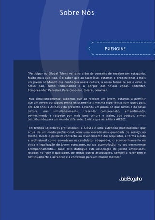 Sobre Nós
“Participar no Global Talent vai para além do conceito de receber um estagiário.
Muito mais que isso. É o saber que ao fazer isso, estamos a proporcionar a mais
um jovem no Mundo que conheça a nossa cultura, a nossa forma de ser e estar, o
nosso país, como trabalhamos e o porquê das nossas coisas. Entender.
Compreender. Perceber. Para cooperar, tolerar, conviver.
Mas simultaneamente, sabemos que ao receber um jovem, estamos a permitir
que um jovem português tenha exactamente a mesma experiência num outro país,
dos 120 onde a AIESEC está presente. Levando um pouco do que somos e da nossa
cultura, mas simultaneamente, trazendo compreensão, entendimento,
conhecimento e respeito por mais uma cultura e assim, aos poucos, vamos
contribuindo para um mundo diferente. É nisto que acredita a AIESEC.
Em termos objectivos profissionais, a AIESEC é uma autêntica multinacional, que
actua de um modo profissional, com uma elevadíssima qualidade de serviço ao
cliente. Desde o primeiro contacto, ao levantamento dos requisitos, a forma rápida
e profissional como encontram os candidatos adequados, o acompanhamento na
vinda e legalização do jovem estudante, na sua acomodação, no seu permanente
acompanhamento... Tudo! Isto distingue esta associação de jovens ambiciosos,
focados no rigor e qualidade, de tantas outras associações. Sempre a fazer bem e
continuamente a acreditar e a contribuir para um mundo melhor.”
PSIENGINE
JoãoBogalho
 