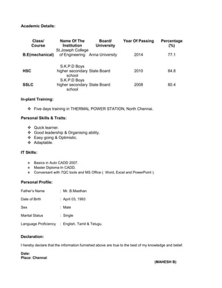 Academic Details:
Class/
Course
Name Of The
Institution
Board/
University
Year Of Passing Percentage
(%)
B.E(mechanical)
St.Joseph College
of Engineering Anna University 2014 77.1
HSC
S.K.P.D Boys
higher secondary
school
State Board 2010 84.8
SSLC
S.K.P.D Boys
higher secondary
school
State Board 2008 80.4
In-plant Training:
 Five days training in THERMAL POWER STATION, North Chennai.
Personal Skills & Traits:
 Quick learner.
 Good leadership & Organising ability.
 Easy going & Optimistic.
 Adaptable.
IT Skills:
 Basics in Auto CADD 2007.
 Master Diploma In CADD.
 Conversant with 7QC tools and MS Office ( Word, Excel and PowerPoint ).
Personal Profile:
Father’s Name : Mr. B.Masthan
Date of Birth : April 03, 1993
Sex : Male
Marital Status : Single
Language Proficiency : English, Tamil & Telugu.
Declaration:
I hereby declare that the information furnished above are true to the best of my knowledge and belief.
Date:
Place: Chennai
(MAHESH B)
 