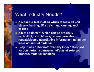 What Industry Needs?
® A standard test method which reflects all unit
steps – heating, 3D stretching, forming, and
cooling
® A test equipment which can be precisely
controlled, is rapid, easy to use, provides
repeatable and quantitative information, using the
lease amount of material.
® Easy to use “Thermoformability Index” standard
for comparing, contrasting effects of selected
process/ material variables
 