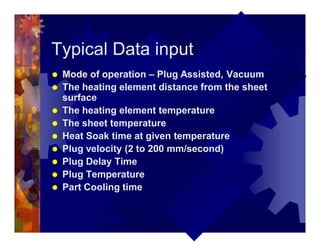 Typical Data input
® Mode of operation – Plug Assisted, Vacuum
® The heating element distance from the sheet
surface
® The heating element temperature
® The sheet temperature
® Heat Soak time at given temperature
® Plug velocity (2 to 200 mm/second)
® Plug Delay Time
® Plug Temperature
® Part Cooling time
 