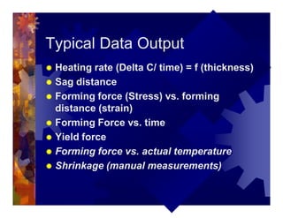 Typical Data Output
® Heating rate (Delta C/ time) = f (thickness)
® Sag distance
® Forming force (Stress) vs. forming
distance (strain)
® Forming Force vs. time
® Yield force
® Forming force vs. actual temperature
® Shrinkage (manual measurements)
 