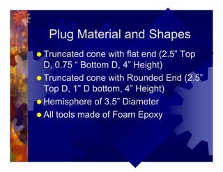 Plug Material and Shapes
® Truncated cone with flat end (2.5” Top
D, 0.75 “ Bottom D, 4” Height)
® Truncated cone with Rounded End (2.5”
Top D, 1” D bottom, 4” Height)
® Hemisphere of 3.5” Diameter
® All tools made of Foam Epoxy
 