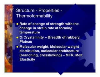 Structure - Properties -
Thermoformability
® Rate of change of strength with the
change in strain rate at forming
temperature
® % Crystallinity – Breadth of rubbery
Plateau
® Molecular weight, Molecular weight
distribution, molecular architecture
(branching, crosslinking) – MFR, Melt
Elasticity
 