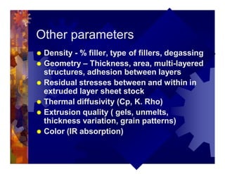 Other parameters
® Density - % filler, type of fillers, degassing
® Geometry – Thickness, area, multi-layered
structures, adhesion between layers
® Residual stresses between and within in
extruded layer sheet stock
® Thermal diffusivity (Cp, K. Rho)
® Extrusion quality ( gels, unmelts,
thickness variation, grain patterns)
® Color (IR absorption)
 