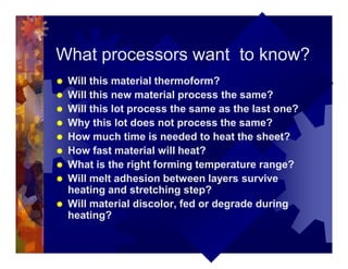 What processors want to know?
® Will this material thermoform?
® Will this new material process the same?
® Will this lot process the same as the last one?
® Why this lot does not process the same?
® How much time is needed to heat the sheet?
® How fast material will heat?
® What is the right forming temperature range?
® Will melt adhesion between layers survive
heating and stretching step?
® Will material discolor, fed or degrade during
heating?
 