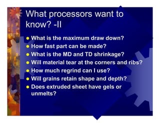 What processors want to
know? -II
® What is the maximum draw down?
® How fast part can be made?
® What is the MD and TD shrinkage?
® Will material tear at the corners and ribs?
® How much regrind can I use?
® Will grains retain shape and depth?
® Does extruded sheet have gels or
unmelts?
 