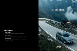 2015 GRAND CHEROKEE
HOW TO NAVIGATE
TO TURN THE PAGES
TOUCH/CLICK THE ARROWS ON EITHER SIDE OF THE BROCHURE
TABLE OF CONTENTS
TOUCH/CLICK THE TABLE OF CONTENTS BUTTON IN THE TOP NAVIGATION
BAR OF THE SCREEN TO ADVANCE TO SPECIFIC AREAS OF INTEREST
VIDEO COMPONENTS
TO PLAY VIDEO EMBEDDED WITHIN THE BROCHURE A LIVE INTERNET
CONNECTION IS REQUIRED
 