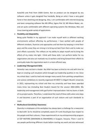 AutoCAD and ProE from CADD Centre. But no product can be designed by any
software unless it gets designed free handedly. Being an artist I have a very good
hand in free sketching and designing. Also, I am comfortable with internet browsing
and basic computing software like MS Office, Sigma Plot 10, MS Movie Maker, etc.
and am quite comfortable with different operating systems like Windows, Mac and
Linux covering wide variety of applications.
• Flexibility and Adaptability
Being quite flexible in my approach I can make myself work in different working
environments without affecting my performance. I have worked with people of
different mindsets, fluencies and approaches and led them by keeping in mind their
pace and the areas they are strong in to bring out best from them and to make our
joint efforts successful. This reflects on my ability to adapt myself and to bring the
efforts of my mates into light. I think with these skills I can perform better for my
organization and also can motivate my co-workers and bring forward their efforts to
eventually make the organization work in a more efficient way.
• Leadership/ Management Skills
Honestly I was not born a leader. But Allah has been so kind to me and with time he
kept on creating such situations which brought out leadership qualities in me. Since
my school days I used to lead and manage many events from painting competitions
and science exhibitions to recently organized HR MEET in Aligarh Muslim University
in 2015, representing my school and then my university and have been awarded
many times too (including Best Student Award for the session 2002-2003). My
leadership and management skills got further improved when I led my teams in both
of my project works. Therefore, I understand the need of these skills when one steps
in and becomes a part of an organization of such stature and such standards to
meet.
• Multicultural Sensitivity/ Awareness
Diversity in employees at the workplace has always been a challenge for a newcomer
to deal with. So he should be completely aware of it and should give due respect to
the people and their cultures. I have experienced it on my entrepreneurship program
at GSP MOTORS (MAHINDRA & MAHINDRA) in Gurgaon, Haryana. There I used to
see people performing different rituals before starting any work and also witnessed
 