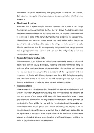 and became the part of the remaining ones giving respect to them and their cultures.
So I would say I am quite cultural sensitive and can communicate well with diverse
workforce.
• Planning and Organizing
These two skills or operations play the most important role in order to start things
from scratch and then giving them the face they are known for. In the engineering
field, they are equally important. By having these skills, an engineer can achieve that
is considered as prime in the manufacturing industries, completing the work on time.
I have planned and organized various events from sports to literary functions in the
school to Educational and scientific meets in the college and in the university as well.
Meeting deadlines on time for my engineering assignments have always been my
key to get appreciated as a student and I am sure this will going to benefit the
organization in various ways.
• Problem Solving and Creative Skills
Finding solutions to any problem, an engineering problem to be specific, is attributed
to effective problem solving techniques, reasoning and creative mindset. Being an
artist and a free hand designer I excel in out of the box thinking ability and can shape
my creative ideas according to the expectations of the organization and the
customers it is dealing with. I have extensively used these skills during the designing
and fabrication of the main frame for my “2T petrol engine test rig” project in
Diploma and managed to make the set up portable and experimental.
• Interpersonal Skills
I have got excellent interpersonal skills that enable me to relate and coordinate well
with my co-workers. My relationship building skills have connected me with some of
the best alumni of the varsity which eventually have opened the gates to new
possibilities and opportunities not only for the students but also for the upliftment of
the institution. Same will be the case with the organization I would be working for.
Interpersonal skills always play a vital role in connecting the employees in an
organization and making them strive to put their best in jobs they are assigned to. So
an organization is not only a place to put efforts in the operations to make best
possible products but it is also a meeting place of different ideologies and ideas to
make an organization a better place to work in.
 