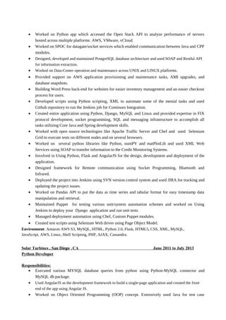• Worked on Python app which accessed the Open Stack API to analyze performance of servers
hosted across multiple platforms: AWS, VMware, vCloud.
• Worked on SPOC for datagate/socket services which enabled communication between Java and CPP
modules.
• Designed, developed and maintained PostgreSQL database architecture and used SOAP and Restful API
for information extraction.
• Worked on Data-Center operation and maintenance across UNIX and LINUX platforms.
• Provided support on AWS application provisioning and maintenance tasks, AMI upgrades, and
database snapshots.
• Building Word Press back-end for websites for easier inventory management and an easier checkout
process for users.
• Developed scripts using Python scripting, XML to automate some of the menial tasks and used
Github repository to run the Jenkins job for Continues Integration.
• Created entire application using Python, Django, MySQL and Linux and provided expertise in FIX
protocol development, socket programming, SQL and messaging infrastructure to accomplish all
tasks utilizing Core Java and Spring development skills.
• Worked with open source technologies like Apache Traffic Server and Chef and used Selenium
Grid to execute tests on different nodes and on several browsers.
• Worked on several python libraries like Python, numPY and matPlotLib and used XML Web
Services using SOAP to transfer information to the Credit Monitoring Systems.
• Involved in Using Python, Flask and AngularJS for the design, development and deployment of the
application.
• Designed framework for Remote communication using Socket Programming, Bluetooth and
Infrared.
• Deployed the project into Jenkins using SVN version control system and used JIRA for tracking and
updating the project issues.
• Worked on Pandas API to put the data as time series and tabular format for easy timestamp data
manipulation and retrieval.
• Maintained Puppet for testing various unit/system automation schemes and worked on Using
Jenkins to deploy your Django application and run unit tests.
• Managed deployment automation using Chef, Custom Puppet modules.
• Created test scripts using Selenium Web driver using Page Object Model.
Environment: Amazon AWS S3, MySQL, HTML, Python 2.0, Flask, HTML5, CSS, XML, MySQL,
JavaScript, AWS, Linux, Shell Scripting, PHP, AJAX, Cassandra.
Solar Turbines , San Diego ,CA June 2011 to July 2013
Python Developer
Responsibilities:
• Executed various MYSQL database queries from python using Python-MySQL connector and
MySQL db package.
• Used AngularJS as the development framework to build a single-page application and created the front
end of the app using Angular JS.
• Worked on Object Oriented Programming (OOP) concept. Extensively used Java for test case
 