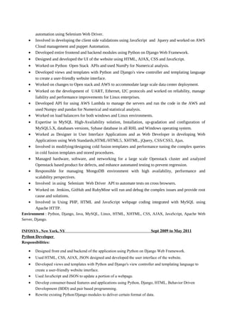 automation using Selenium Web Driver.
• Involved in developing the client side validations using JavaScript and Jquery and worked on AWS
Cloud management and puppet Automation.
• Developed entire frontend and backend modules using Python on Django Web Framework.
• Designed and developed the UI of the website using HTML, AJAX, CSS and JavaScript.
• Worked on Python Open Stack APIs and used NumPy for Numerical analysis.
• Developed views and templates with Python and Django's view controller and templating language
to create a user-friendly website interface.
• Worked on changes to Open stack and AWS to accommodate large scale data center deployment.
• Worked on the development of UART, Ethernet, I2C protocols and worked on reliability, manage
liability and performance improvements for Linux enterprises.
• Developed API for using AWS Lambda to manage the servers and run the code in the AWS and
used Numpy and pandas for Numerical and statistical analysis.
• Worked on load balancers for both windows and Linux environments.
• Expertise in MySQL High-Availability solution, Installation, up-gradation and configuration of
MySQL5.X, databases versions, Sybase database in all RHL and Windows operating system.
• Worked as Designer in User Interface Applications and as Web Developer in developing Web
Applications using Web Standards,HTML/HTML5, XHTML, jQuery, CSS/CSS3, Ajax.
• Involved in modifying/designing cold fusion templates and performance tuning the complex queries
in cold fusion templates and stored procedures.
• Managed hardware, software, and networking for a large scale Openstack cluster and analyzed
Openstack based product for defects, and enhance automated testing to prevent regression.
• Responsible for managing MongoDB environment with high availability, performance and
scalability perspectives.
• Involved in using Selenium Web Driver API to automate tests on cross browsers.
• Worked on Jenkins, GitHub and RubyMine will run and debug the complex issues and provide root
cause and solutions.
• Involved in Using PHP, HTML and JavaScript webpage coding integrated with MySQL using
Apache HTTP.
Environment : Python, Django, Java, MySQL, Linux, HTML, XHTML, CSS, AJAX, JavaScript, Apache Web
Server, Django.
INFOSYS , New York, NY Sept 2009 to May 2011
Python Developer
Responsibilities:
• Designed front end and backend of the application using Python on Django Web Framework.
• Used HTML, CSS, AJAX, JSON designed and developed the user interface of the website.
• Developed views and templates with Python and Django's view controller and templating language to
create a user-friendly website interface.
• Used JavaScript and JSON to update a portion of a webpage.
• Develop consumer-based features and applications using Python, Django, HTML, Behavior Driven
Development (BDD) and pair based programming.
• Rewrite existing Python/Django modules to deliver certain format of data.
 