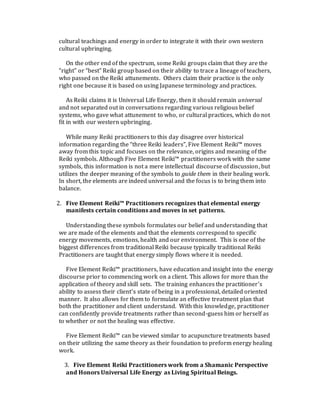 cultural teachings and energy in order to integrate it with their own western
cultural upbringing.
On the other end of the spectrum, some Reiki groups claim that they are the
“right” or “best” Reiki group based on their ability to trace a lineage of teachers,
who passed on the Reiki attunements. Others claim their practice is the only
right one because it is based on using Japanese terminology and practices.
As Reiki claims it is Universal Life Energy, then it should remain universal
and not separated out in conversations regarding various religious belief
systems, who gave what attunement to who, or cultural practices, which do not
fit in with our western upbringing.
While many Reiki practitioners to this day disagree over historical
information regarding the “three Reiki leaders”, Five Element Reiki™ moves
away from this topic and focuses on the relevance, origins and meaning of the
Reiki symbols. Although Five Element Reiki™ practitioners work with the same
symbols, this information is not a mere intellectual discourse of discussion, but
utilizes the deeper meaning of the symbols to guide them in their healing work.
In short, the elements are indeed universal and the focus is to bring them into
balance.
2. Five Element Reiki™ Practitioners recognizes that elemental energy
manifests certain conditions and moves in set patterns.
Understanding these symbols formulates our belief and understanding that
we are made of the elements and that the elements correspond to specific
energy movements, emotions, health and our environment. This is one of the
biggest differences from traditional Reiki because typically traditional Reiki
Practitioners are taught that energy simply flows where it is needed.
Five Element Reiki™ practitioners, have education and insight into the energy
discourse prior to commencing work on a client. This allows for more than the
application of theory and skill sets. The training enhances the practitioner’s
ability to assess their client’s state of being in a professional, detailed oriented
manner. It also allows for them to formulate an effective treatment plan that
both the practitioner and client understand. With this knowledge, practitioner
can confidently provide treatments rather than second-guess him or herself as
to whether or not the healing was effective.
Five Element Reiki™ can be viewed similar to acupuncture treatments based
on their utilizing the same theory as their foundation to preform energy healing
work.
3. Five Element Reiki Practitioners work from a Shamanic Perspective
and Honors Universal Life Energy as Living Spiritual Beings.
 