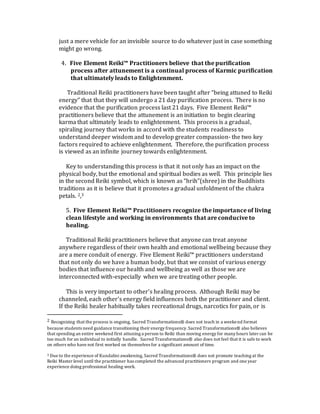 just a mere vehicle for an invisible source to do whatever just in case something
might go wrong.
4. Five Element Reiki™ Practitioners believe that the purification
process after attunement is a continual process of Karmic purification
that ultimately leads to Enlightenment.
Traditional Reiki practitioners have been taught after “being attuned to Reiki
energy” that that they will undergo a 21 day purification process. There is no
evidence that the purification process last 21 days. Five Element Reiki™
practitioners believe that the attunement is an initiation to begin clearing
karma that ultimately leads to enlightenment. This process is a gradual,
spiraling journey that works in accord with the students readiness to
understand deeper wisdom and to develop greater compassion- the two key
factors required to achieve enlightenment. Therefore, the purification process
is viewed as an infinite journey towards enlightenment.
Key to understanding this process is that it not only has an impact on the
physical body, but the emotional and spiritual bodies as well. This principle lies
in the second Reiki symbol, which is known as “hrih”(shree) in the Buddhists
traditions as it is believe that it promotes a gradual unfoldment of the chakra
petals. 2,3
5. Five Element Reiki™ Practitioners recognize the importance of living
clean lifestyle and working in environments that are conducive to
healing.
Traditional Reiki practitioners believe that anyone can treat anyone
anywhere regardless of their own health and emotional wellbeing because they
are a mere conduit of energy. Five Element Reiki™ practitioners understand
that not only do we have a human body, but that we consist of various energy
bodies that influence our health and wellbeing as well as those we are
interconnected with-especially when we are treating other people.
This is very important to other’s healing process. Although Reiki may be
channeled, each other’s energy field influences both the practitioner and client.
If the Reiki healer habitually takes recreational drugs, narcotics for pain, or is
2 Recognizing that the process is ongoing, Sacred Transformations® does not teach in a weekend format
because students need guidance transitioning their energy frequency.Sacred Transformations® also believes
that spending an entire weekend first attuning a person to Reiki than moving energy for many hours later can be
too much for an individual to initially handle. Sacred Transformations® also does not feel that it is safe to work
on others who have not first worked on themselves for a significant amount of time.
3 Due to the experience of Kundalini awakening, Sacred Transformations® does not promote teaching at the
Reiki Master level until the practitioner has completed the advanced practitioners program and one year
experience doing professional healing work.
 