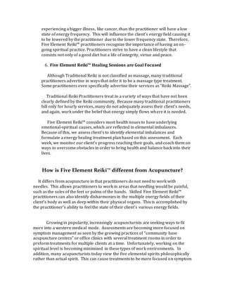 experiencing a bigger illness, like cancer, than the practitioner will have a low
state of energy frequency. This will influence the client’s energy field causing it
to be lowered by the practitioner due to the lower frequency state. Therefore,
Five Element Reiki™ practitioners recognize the importance of having an on-
going spiritual practice. Practitioners strive to have a clean lifestyle that
consists not only of a good diet but a life of integrity, virtue and peace.
6. Five Element Reiki™ Healing Sessions are Goal Focused
Although Traditional Reiki is not classified as massage, many traditional
practitioners advertise in ways that infer it to be a massage type treatment.
Some practitioners even specifically advertise their services as “Reiki Massage”.
Traditional Reiki Practitioners treat in a variety of ways that have not been
clearly defined by the Reiki community. Because many traditional practitioners
bill only for hourly services, many do not adequately assess their client’s needs,
and again, work under the belief that energy simply flows where it is needed.
Five Element Reiki™ considers most health issues to have underlying
emotional-spiritual causes, which are reflected in elemental imbalances.
Because of this, we assess client’s to identify elemental imbalances and
formulate a energy healing treatment plan based on this assessment. Each
week, we monitor our client’s progress reaching their goals, and coach them on
ways to overcome obstacles in order to bring health and balance back into their
lives.
How is Five Element Reiki™ different from Acupuncture?
It differs from acupuncture in that practitioners do not need to work with
needles. This allows practitioners to work in areas that needling would be painful,
such as the soles of the feet or palms of the hands. Skilled Five Element Reiki™
practitioners can also identify disharmonies in the multiple energy fields of their
client’s body as well as deep within their physical organs. This is accomplished by
the practitioner’s ability to feel the state of their client’s various energy fields.
Growing in popularity, increasingly acupuncturists are seeking ways to fit
more into a western medical mode. Assessments are becoming more focused on
symptom management as seen by the growing practices of “community base
acupuncture centers” or office clinics with several treatment rooms in order to
preform treatments for multiple clients at a time. Unfortunately, working on the
spiritual level is becoming minimized in these types of work environments. In
addition, many acupuncturists today view the five elemental spirits philosophically
rather than actual spirit. This can cause treatments to be more focused on symptom
 