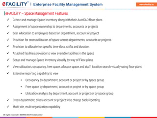 All rights reserved © SIERRA ODC Private Limited
www.efacility.in
 Create and manage Space Inventory along with their AutoCAD floor-plans
 Assignment of space ownership to departments, accounts or projects
 Seat Allocation to employees based on department, account or project
 Provision for cross utilization of space across departments, accounts or projects
 Provision to allocate for specific time-slots, shifts and duration
 Attached facilities provision to view available facilities in the space
 Setup and manage Space Inventory visually by way of Floor-plans
 View utilization, occupancy, free space, allocate space and staff location search visually using floor-plans
 Extensive reporting capability to view
• Occupancy by department, account or project or by space group
• Free space by department, account or project or by space group
• Utilization analysis by department, account or project or by space group
 Cross department, cross account or project wise charge back reporting
 Multi-site, multi-organization capability
eFACiLiTY – Space Management Features
 