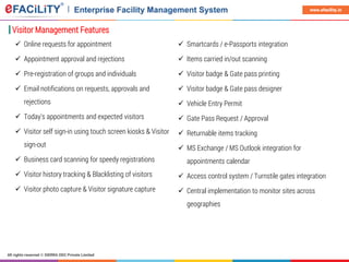 All rights reserved © SIERRA ODC Private Limited
www.efacility.in
Visitor Management Features
 Online requests for appointment
 Appointment approval and rejections
 Pre-registration of groups and individuals
 Email notifications on requests, approvals and
rejections
 Today's appointments and expected visitors
 Visitor self sign-in using touch screen kiosks & Visitor
sign-out
 Business card scanning for speedy registrations
 Visitor history tracking & Blacklisting of visitors
 Visitor photo capture & Visitor signature capture
 Smartcards / e-Passports integration
 Items carried in/out scanning
 Visitor badge & Gate pass printing
 Visitor badge & Gate pass designer
 Vehicle Entry Permit
 Gate Pass Request / Approval
 Returnable items tracking
 MS Exchange / MS Outlook integration for
appointments calendar
 Access control system / Turnstile gates integration
 Central implementation to monitor sites across
geographies
 
