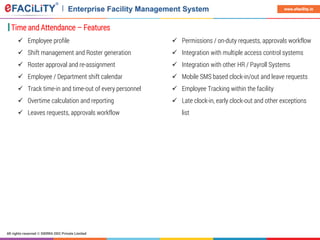 All rights reserved © SIERRA ODC Private Limited
www.efacility.in
Time and Attendance – Features
 Employee profile
 Shift management and Roster generation
 Roster approval and re-assignment
 Employee / Department shift calendar
 Track time-in and time-out of every personnel
 Overtime calculation and reporting
 Leaves requests, approvals workflow
 Permissions / on-duty requests, approvals workflow
 Integration with multiple access control systems
 Integration with other HR / Payroll Systems
 Mobile SMS based clock-in/out and leave requests
 Employee Tracking within the facility
 Late clock-in, early clock-out and other exceptions
list
 