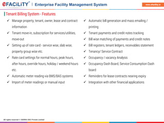 All rights reserved © SIERRA ODC Private Limited
www.efacility.in
Tenant Billing System - Features
 Manage property, tenant, owner, lease and contract
information
 Tenant move-in, subscription for services/utilities,
move-out
 Setting up of rate card - service wise, slab wise,
property group wise etc.
 Rate card settings for normal hours, peak hours,
after hours, override hours, holiday / weekend hours
etc.
 Automatic meter reading via BMS/BAS systems
 Import of meter readings or manual input
 Automatic bill generation and mass emailing /
printing
 Tenant payments and credit notes tracking
 Bill wise matching of payments and credit notes
 Bill registers, tenant ledgers, receivables statement
 Tenancy/ Service Contract
 Occupancy / vacancy Analysis
 Occupancy Dash Board, Service Consumption Dash
board
 Reminders for lease contracts nearing expiry
 Integration with other financial applications
 