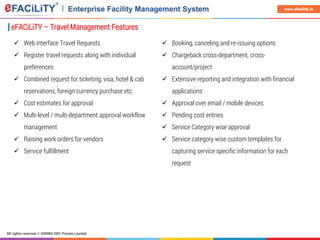 All rights reserved © SIERRA ODC Private Limited
www.efacility.in
eFACiLiTY – Travel Management Features
 Web interface Travel Requests
 Register travel requests along with individual
preferences
 Combined request for ticketing, visa, hotel & cab
reservations, foreign currency purchase etc.
 Cost estimates for approval
 Multi-level / multi-department approval workflow
management
 Raising work orders for vendors
 Service fulfillment
 Booking, canceling and re-issuing options
 Chargeback cross-department, cross-
account/project
 Extensive reporting and integration with financial
applications
 Approval over email / mobile devices
 Pending cost entries
 Service Category wise approval
 Service category wise custom templates for
capturing service specific information for each
request
 