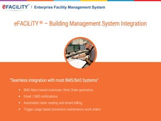 eFACiLiTY® – Building Management System Integration
"Seamless integration with most BMS/BAS Systems"
 BMS Alarm based Automatic Work Order generation
 Email / SMS notifications
 Automated meter reading and tenant billing
 Trigger usage based preventive maintenance work orders
 