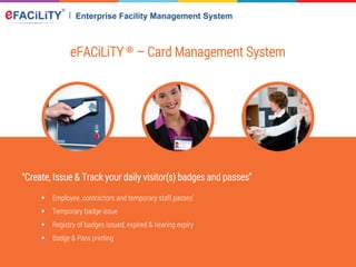 eFACiLiTY® – Card Management System
“Create, Issue & Track your daily visitor(s) badges and passes"
 Employee, contractors and temporary staff passes’
 Temporary badge issue
 Registry of badges issued, expired & nearing expiry
 Badge & Pass printing
 