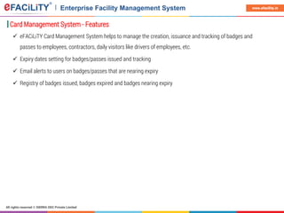 All rights reserved © SIERRA ODC Private Limited
www.efacility.in
Card Management System - Features
 eFACiLiTY Card Management System helps to manage the creation, issuance and tracking of badges and
passes to employees, contractors, daily visitors like drivers of employees, etc.
 Expiry dates setting for badges/passes issued and tracking
 Email alerts to users on badges/passes that are nearing expiry
 Registry of badges issued, badges expired and badges nearing expiry
 