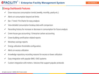 All rights reserved © SIERRA ODC Private Limited
www.efacility.in
Energy Dashboards Features
 Draw resources consumption trends (weekly, monthly, yearly etc.)
 Alerts on consumption beyond set limits
 Bar / Trend / Pie Charts for easy analysis
 View detailed consumption breakup data with comparison
 Recording history for increase or decrease in consumption for future analysis
 Green house gas accounting / Enterprise carbon accounting
 Green building certification related reports
 Monetary savings reports
 Energy utilization thresholds configuration,
 Alerts on excess utilization
 Knowledge repository recording reasons for excess or lower utilization
 Easy integration with popular BMS / BAS systems
 Custom integration with meters / devices that support popular protocols
 