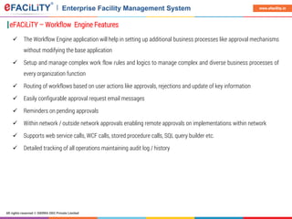 All rights reserved © SIERRA ODC Private Limited
www.efacility.in
eFACiLiTY – Workflow Engine Features
 The Workflow Engine application will help in setting up additional business processes like approval mechanisms
without modifying the base application
 Setup and manage complex work flow rules and logics to manage complex and diverse business processes of
every organization function
 Routing of workflows based on user actions like approvals, rejections and update of key information
 Easily configurable approval request email messages
 Reminders on pending approvals
 Within network / outside network approvals enabling remote approvals on implementations within network
 Supports web service calls, WCF calls, stored procedure calls, SQL query builder etc.
 Detailed tracking of all operations maintaining audit log / history
 