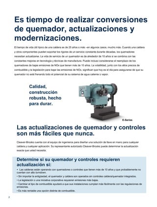 2
Es tiempo de realizar conversiones
de quemador, actualizaciones y
modernizaciones.
El tiempo de vida útil típico de una caldera es de 25 años o más –en algunos casos, mucho más. Cuando una caldera
y otros componentes pueden soportar los rigores de un servicio constante durante décadas, los quemadores
necesitan actualizarse. La vida de servicio de un quemador es de alrededor de 10 años si se combina con las
constantes mejoras en tecnología y técnicas de manufactura. Puede incluso considerarse el reemplazo de los
quemadores de bajas emisiones de NOx que tienen más de 10 años. La volatilidad, junto con los altos precios de
combustible y la legislación para bajar las emisiones de NOx, significan que hoy es el día para asegurarse de que su
quemador no esté frenando todo el potencial de su sistema de agua caliente o vapor.
Calidad,
construcción
robusta, hecho
para durar.
E-Series
Las actualizaciones de quemador y controles
son más fáciles que nunca.
Cleaver-Brooks cuenta con el equipo de ingenieros para diseñar una solución de llave en mano para cualquier
caldera y cualquier aplicación. Su representante autorizado Cleaver-Brooks puede determinar la actualización
exacta que usted necesita.
Determine si su quemador y controles requieren
actualización si:
• Las calderas están operando con quemadores o controles que tienen más de 10 años y que probablemente no
cuentan con alto turndown.
• Sin importar la antigüedad, el quemador y caldera son operados sin controles caldera/quemador integrados.
• La legislación o una iniciativa corporativa requieren emisiones más bajas.
• Cambiar el tipo de combustible ayudará a que sus instalaciones cumplan más fácilmente con las regulaciones de
emisiones.
• Es más rentable una opción distinta de combustible.
 