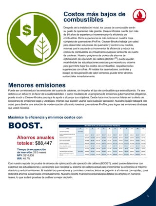 3
RESUMEN DE FLUJO DE EFECTIVO PARA PROYECTO
Año 0 1 2 3 4 5 6 7 8 9 10 11
Costototaldeimplementación ($143,780)
Ahorros incrementales anuales antes de
impuestos
$88,447 $88,447 $88,447 $88,447 $88,447 $88,447 $88,447 $88,447 $88,447 $88,447 $88,447
Menos depreciación de caldera 1 ($14,378) ($25,880) ($20,704) ($16,563) ($13,257) ($10,597) ($9,418) ($9,418) ($9,432) ($9,418) ($4,716)
Ahorros antes de impuestos $74,069 $62,567 $67,743 $71,884 $75,191 $77,851 $79,030 $79,030 $79,015 $79,030 $83,731
Reducción de impuestos ($29,628) ($25,027) ($27,097) ($28,753) ($30,076) ($31,140) ($31,612) ($31,612) ($31,606) ($31,612) ($33,492)
Ahorros después de impuestos $44,441 $37,540 $40,646 $43,130 $45,114 $46,710 $47,418 $47,418 $47,409 $47,418 $50,239
Añadir depreciaciones $14,378 $25,880 $20,704 $16,563 $13,257 $10,597 $9,418 $9,418 $9,432 $9,418 $4,716
Total después de flujo de impuestos ($143,780) $58,819 $63,420 $61,350 $59,694 $58,371 $57,307 $56,835 $56,835 $56,841 $56,835 $54,955
Total acumulativo después de flujo de
impuestos
$58,819 $122,240 $183,590 $243,284 $301,654 $358,961 $415,797 $472,632 $529,473 $586,308 $641,263
$
Costos más bajos de
combustibles
Después de la instalación inicial, los costos de combustible serán
su gasto de operación más grande. Cleaver-Brooks cuenta con más
de 80 años de experiencia incrementando la eficiencia de
combustible. Dicha experiencia es más notoria en nuestra línea
completa de quemadores ProFire. Cleaver-Brooks trabaja con usted
para desarrollar soluciones de quemador y control a su medida,
mismas que le ayudarán a incrementar la eficiencia y reducir los
costos de combustible en virtualmente cualquier ambiente de cuarto
de calderas. Nuestro programa de prueba de ahorros de
optimización de operación de caldera (BOOSTSM
) puede ayudar,
mostrándole las actualizaciones exactas que necesita su sistema
para permitirle bajar los costos de combustible, respaldando las
sugerencias con cifras. Al instalar los quemadores, controles y
equipo de recuperación de calor correctos, puede tener ahorros
sustanciales inmediatamente.
Menores emisiones
Puede ser un reto reducir las emisiones del cuarto de calderas, sin importar el tipo de combustible que esté utilizando. Ya sea
debido a un esfuerzo en favor de la sustentabilidad, o como resultado de un programa de emisiones gubernamental obligatorio,
puede acudir a Cleaver-Brooks para que le ayude a alcanzar sus objetivos. Desde hace mucho somos líderes en la oferta de
soluciones de emisiones bajas y ultrabajas, mismas que pueden usarse para cualquier aplicación. Nuestro equipo trabajará con
usted para diseñar una solución de modernización utilizando nuestros quemadores ProFire, para lograr las emisiones ultrabajas
que usted necesita.
Maximice la eficiencia y minimice costos con
BOOST.
Ahorros anuales
totales: $88,447
Tiempo de recuperación
de inversión: 28.0 meses
NPV: $216,838
IRR: 40.7%
Con nuestro reporte de prueba de ahorros de optimización de operación de caldera (BOOST), usted puede determinar con
exactitud las actualizaciones y accesorios que necesita su sistema de caldera actual para incrementar su eficiencia al máximo
absoluto y reducir emisiones. Al instalar los quemadores y controles correctos, éstos se pagarán a sí mismos con rapidez, pues
obtendrá ahorros sustanciales inmediatamente. Nuestro reporte financiero personalizado detalla los ahorros en números
reales, lo que le dará pruebas de cuál es la mejor decisión.
 