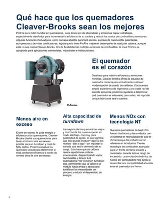 4
Qué hace que los quemadores
Cleaver-Brooks sean los mejores
ProFire es el líder mundial en quemadores, pues éstos son de alta calidad y emisiones bajas y ultrabajas,
especialmente diseñados para incrementar la eficiencia de su caldera y reducir los costos de combustible y emisiones.
Algunas funciones innovadoras, como carcasa abatible para fácil acceso, espreas de combustible patentadas,
compresoras y bombas dosificadoras, logran que la línea ProFire mejore el desempeño de cualquier caldera, aunque
ésta no sea marca Cleaver-Brooks. Con la flexibilidad de múltiples opciones de combustible, la línea ProFire es
apropiada para aplicaciones comerciales, industriales e institucionales.
El quemador
es el corazón
D-Series
Diseñado para máxima eficiencia y emisiones
mínimas, Cleaver-Brooks ofrece la solución de
quemador correcta para virtualmente cualquier
modernización de cuarto de calderas. Con nuestra
amplia experiencia de ingeniería y una vasta red de
soporte posventa, podemos ayudarle a determinar
qué quemador es adecuado para usted, sin importar
de qué fabricante sea la caldera.
Menos aire en
exceso
El aire en exceso le quita energía y
eficiencia a los quemadores. Cleaver-
Brooks diseña sus quemadores para
tener el mínimo aire en exceso
posible para un turndown y nivel de
NOx dados. Podemos evaluar su
quemador actual para determinar si
está perdiendo eficiencia a través de
niveles altos de aire en exceso.
Alta capacidad de
turndown
La mayoría de los quemadores viejos
y muchos de los nuevos operan en
modo alto/bajo, con muy poca
posibilidad de ajuste, lo que significa
que solo puede producir vapor a dos
niveles –alto o bajo—sin importar lo
variada que sea la demanda de su
carga. Esto hace que su caldera
realice repeticiones cíclicas
innecesarias, desperdiciando vapor,
combustible y dinero. Los
quemadores ProFire tienen turndown
alto, permitiendo que la caldera se
module hacia arriba o abajo para
satisfacer las necesidades del
proceso y reducir el desperdicio de
energía.
Menos NOx con
tecnología NT
Nuestros quemadores de bajo NOx
fueron diseñados y desarrollados con
un sistema de recirculación de gas de
chimenea que ha probado ser un
referente en la industria. Tienen
tecnología de combustión avanzada
para un frente de flama estable y
controlado, durante todo el rango de
encendido. La simulación dinámica de
fluidos por computadora nos ayuda a
desarrollar una compatibilidad absoluta
entre el quemador y el horno.
 