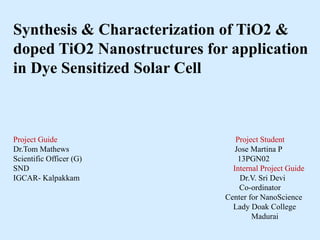 Synthesis & Characterization of TiO2 &
doped TiO2 Nanostructures for application
in Dye Sensitized Solar Cell
Project Guide Project Student
Dr.Tom Mathews Jose Martina P
Scientific Officer (G) 13PGN02
SND Internal Project Guide
IGCAR- Kalpakkam Dr.V. Sri Devi
Co-ordinator
Center for NanoScience
Lady Doak College
Madurai
 
