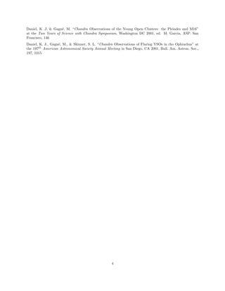 Daniel, K .J. & Gagn´e, M. “Chandra Observations of the Young Open Clusters: the Pleiades and M16”
at the Two Years of Science with Chandra Symposium, Washington DC 2001, ed. M. Garcia, ASP: San
Francisco, 146
Daniel, K. J., Gagn´e, M., & Skinner, S. L. “Chandra Observations of Flaring YSOs in rho Ophiuchus” at
the 197th
American Astronomical Society Annual Meeting in San Diego, CA 2001, Bull. Am. Astron. Soc.,
197, 1015
4
 
