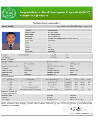 Application Form(Applicant's Copy)
User ID: A2CH4S Ref: 12.204.011.05.03.145.2012-351, Date: 5 January 2017
Post Name Assistant Cashier
Applicant's Name MD. GIAS UDDIN
Father's Name MD. SHAHAB UDDIN
Mother's Name MST. SUFIA KHATUN
Date of Birth 15/3/1991 [DD/MM/YYYY](25 Years 9 Months 25 Days)
Contact Mobile 01725155474
E-Mail
Gender Male
Religion Islam
QUota Non Quota
Home District Mymensingh
National ID 19916111360000037 Passport ID N/A
Birth Registration Marital Status Single
Address Information:
Mailing/Present Address Permanent Address:
Care of: Md. Shahab Uddin Care of: Md. Shahab Uddin
Village/Town/Road/House/Flat: Talab Village/Town/Road/House/Flat: Talab
P.S./Upazila: Bhalukha P.S./Upazila: Bhalukha
Present Post Office: Kachina Bazar Permanent Post Office: Kachina Bazar
Present Post Code: 2240 Permanent Post Code: 2240
Present_dist Mymensingh permanent_dist Mymensingh
Academic Qualifications:
Examination Board/Institute Group/Subject/Degree Result Year Roll Duration
S.S.C Dhaka Business Studie 3.44 (GPA-5) 2006 481310 NA
H.S.C Dhaka Business Studies 3.10 (GPA-5) 2008 531877 NA
Honours Asian University of Bangladesh Finance 3.40 (GPA-4) 2013 NA 4
M.B.A Jatiya Kabi Kazi Nazrul Islam University Finance and Banking 3.15 (GPA-4) 2016 NA 02
Departmental Candidate : N/A
Professional Experience:
Organization Name Start Date 0000-00-00
Post Name End Date 0000-00-00
Responsibilities Total Experiencee 0 Years 0 Months 0 Days
I declare that the information provided in this form are correct, true and complete to the best of my knowledge and belief. If any information is found false,
incorrect, incomplete or if any ineligibility is detected before or after the examination, any action can be taken against me by the Authority including
cancellation of my candidature.
-------------- Applicant's Signature --------------
 