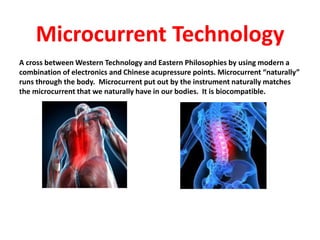 Microcurrent Technology
A cross between Western Technology and Eastern Philosophies by using modern a
combination of electronics and Chinese acupressure points. Microcurrent “naturally”
runs through the body. Microcurrent put out by the instrument naturally matches
the microcurrent that we naturally have in our bodies. It is biocompatible.
 