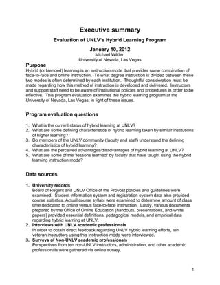 1
Executive summary
Evaluation of UNLV’s Hybrid Learning Program
January 10, 2012
Michael Wilder,
University of Nevada, Las Vegas
Purpose
Hybrid (or blended) learning is an instruction mode that provides some combination of
face-to-face and online instruction. To what degree instruction is divided between these
two modes is often determined by each institution. Thoughtful consideration must be
made regarding how this method of instruction is developed and delivered. Instructors
and support staff need to be aware of institutional policies and procedures in order to be
effective. This program evaluation examines the hybrid learning program at the
University of Nevada, Las Vegas, in light of these issues.
Program evaluation questions
1. What is the current status of hybrid learning at UNLV?
2. What are some defining characteristics of hybrid learning taken by similar institutions
of higher learning?
3. Do members of the UNLV community (faculty and staff) understand the defining
characteristics of hybrid learning?
4. What are the perceived advantages/disadvantages of hybrid learning at UNLV?
5. What are some of the "lessons learned" by faculty that have taught using the hybrid
learning instruction mode?
Data sources
1. University records
Board of Regent and UNLV Office of the Provost policies and guidelines were
examined. Student information system and registration system data also provided
course statistics. Actual course syllabi were examined to determine amount of class
time dedicated to online versus face-to-face instruction. Lastly, various documents
prepared by the Office of Online Education (handouts, presentations, and white
papers) provided essential definitions, pedagogical models, and empirical data
regarding hybrid learning at UNLV.
2. Interviews with UNLV academic professionals
In order to obtain direct feedback regarding UNLV hybrid learning efforts, ten
veteran instructors using this instruction mode were interviewed.
3. Surveys of Non-UNLV academic professionals
Perspectives from ten non-UNLV instructors, administration, and other academic
professionals were gathered via online survey.
 
