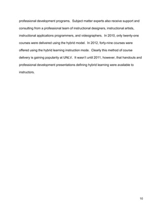 10
professional development programs. Subject matter experts also receive support and
consulting from a professional team of instructional designers, instructional artists,
instructional applications programmers, and videographers. In 2010, only twenty-one
courses were delivered using the hybrid model. In 2012, forty-nine courses were
offered using the hybrid learning instruction mode. Clearly this method of course
delivery is gaining popularity at UNLV. It wasn’t until 2011, however, that handouts and
professional development presentations defining hybrid learning were available to
instructors.
 