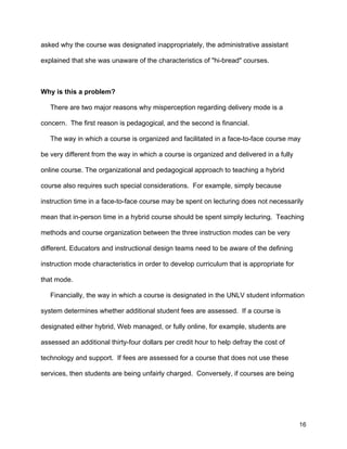 16
asked why the course was designated inappropriately, the administrative assistant
explained that she was unaware of the characteristics of "hi-bread" courses.
Why is this a problem?
There are two major reasons why misperception regarding delivery mode is a
concern. The first reason is pedagogical, and the second is financial.
The way in which a course is organized and facilitated in a face-to-face course may
be very different from the way in which a course is organized and delivered in a fully
online course. The organizational and pedagogical approach to teaching a hybrid
course also requires such special considerations. For example, simply because
instruction time in a face-to-face course may be spent on lecturing does not necessarily
mean that in-person time in a hybrid course should be spent simply lecturing. Teaching
methods and course organization between the three instruction modes can be very
different. Educators and instructional design teams need to be aware of the defining
instruction mode characteristics in order to develop curriculum that is appropriate for
that mode.
Financially, the way in which a course is designated in the UNLV student information
system determines whether additional student fees are assessed. If a course is
designated either hybrid, Web managed, or fully online, for example, students are
assessed an additional thirty-four dollars per credit hour to help defray the cost of
technology and support. If fees are assessed for a course that does not use these
services, then students are being unfairly charged. Conversely, if courses are being
 