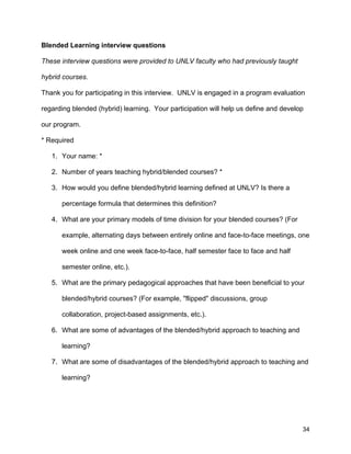 34
Blended Learning interview questions
These interview questions were provided to UNLV faculty who had previously taught
hybrid courses.
Thank you for participating in this interview. UNLV is engaged in a program evaluation
regarding blended (hybrid) learning. Your participation will help us define and develop
our program.
* Required
1. Your name: *
2. Number of years teaching hybrid/blended courses? *
3. How would you define blended/hybrid learning defined at UNLV? Is there a
percentage formula that determines this definition?
4. What are your primary models of time division for your blended courses? (For
example, alternating days between entirely online and face-to-face meetings, one
week online and one week face-to-face, half semester face to face and half
semester online, etc.).
5. What are the primary pedagogical approaches that have been beneficial to your
blended/hybrid courses? (For example, "flipped" discussions, group
collaboration, project-based assignments, etc.).
6. What are some of advantages of the blended/hybrid approach to teaching and
learning?
7. What are some of disadvantages of the blended/hybrid approach to teaching and
learning?
 
